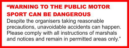 WARNING TO THE PUBLIC MOTOR SPORT CAN BE DANGEROUS Despite the organisers taking reasonable precautions, unavoidable accidents can happen. Please comply with all instructions of marshals and notices and remain in permitted areas only.