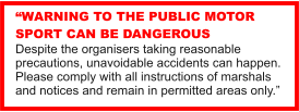 WARNING TO THE PUBLIC MOTOR SPORT CAN BE DANGEROUS Despite the organisers taking reasonable precautions, unavoidable accidents can happen. Please comply with all instructions of marshals and notices and remain in permitted areas only.