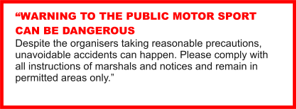 WARNING TO THE PUBLIC MOTOR SPORT CAN BE DANGEROUS Despite the organisers taking reasonable precautions, unavoidable accidents can happen. Please comply with all instructions of marshals and notices and remain in permitted areas only.