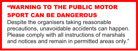 WARNING TO THE PUBLIC MOTOR SPORT CAN BE DANGEROUS Despite the organisers taking reasonable precautions, unavoidable accidents can happen. Please comply with all instructions of marshals and notices and remain in permitted areas only.