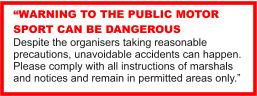 WARNING TO THE PUBLIC MOTOR SPORT CAN BE DANGEROUS Despite the organisers taking reasonable precautions, unavoidable accidents can happen. Please comply with all instructions of marshals and notices and remain in permitted areas only.