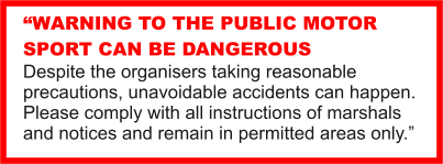 WARNING TO THE PUBLIC MOTOR SPORT CAN BE DANGEROUS Despite the organisers taking reasonable precautions, unavoidable accidents can happen. Please comply with all instructions of marshals and notices and remain in permitted areas only.