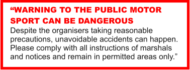 WARNING TO THE PUBLIC MOTOR SPORT CAN BE DANGEROUS Despite the organisers taking reasonable precautions, unavoidable accidents can happen. Please comply with all instructions of marshals and notices and remain in permitted areas only.