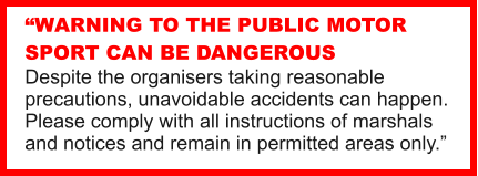 WARNING TO THE PUBLIC MOTOR SPORT CAN BE DANGEROUS Despite the organisers taking reasonable precautions, unavoidable accidents can happen. Please comply with all instructions of marshals and notices and remain in permitted areas only.